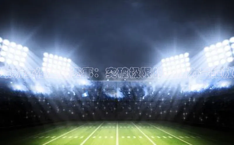 最新女性运动赛事：突破极限的女性力量绽放