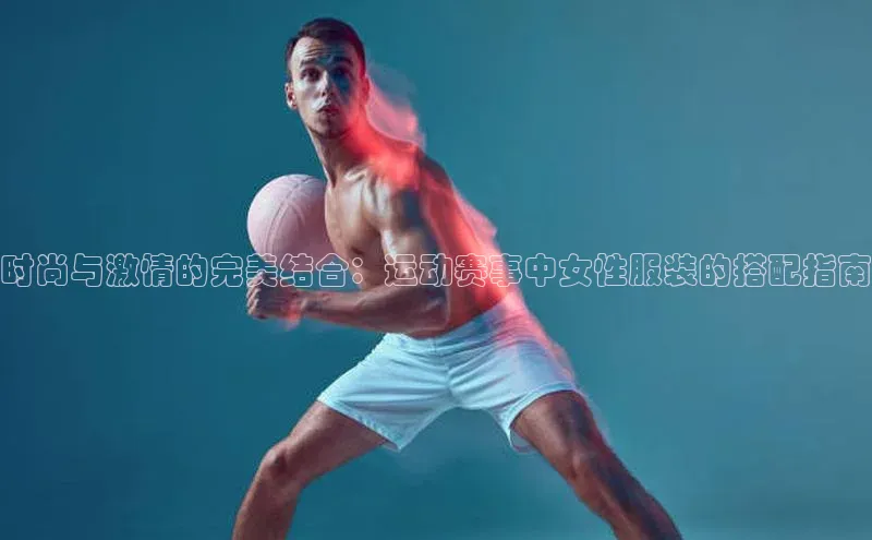 时尚与激情的完美结合：运动赛事中女性服装的搭配指南